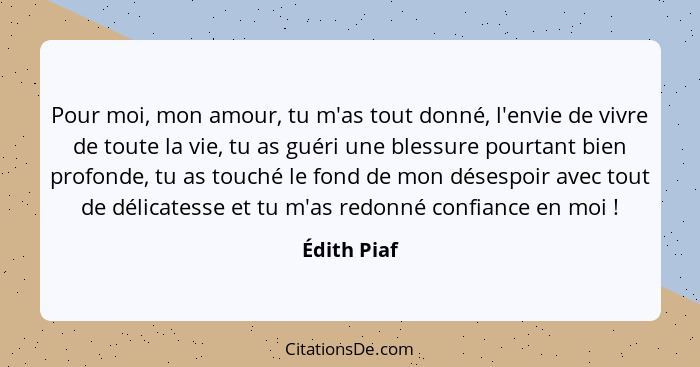 Pour moi, mon amour, tu m'as tout donné, l'envie de vivre de toute la vie, tu as guéri une blessure pourtant bien profonde, tu as touché... - Édith Piaf