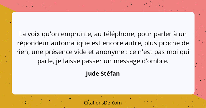 La voix qu'on emprunte, au téléphone, pour parler à un répondeur automatique est encore autre, plus proche de rien, une présence vide et... - Jude Stéfan