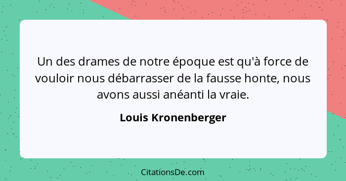 Un des drames de notre époque est qu'à force de vouloir nous débarrasser de la fausse honte, nous avons aussi anéanti la vraie.... - Louis Kronenberger