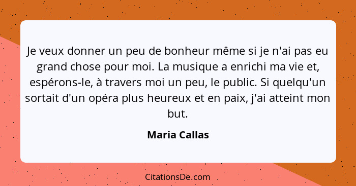 Je veux donner un peu de bonheur même si je n'ai pas eu grand chose pour moi. La musique a enrichi ma vie et, espérons-le, à travers mo... - Maria Callas