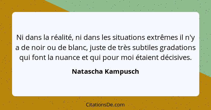 Ni dans la réalité, ni dans les situations extrêmes il n'y a de noir ou de blanc, juste de très subtiles gradations qui font la nu... - Natascha Kampusch