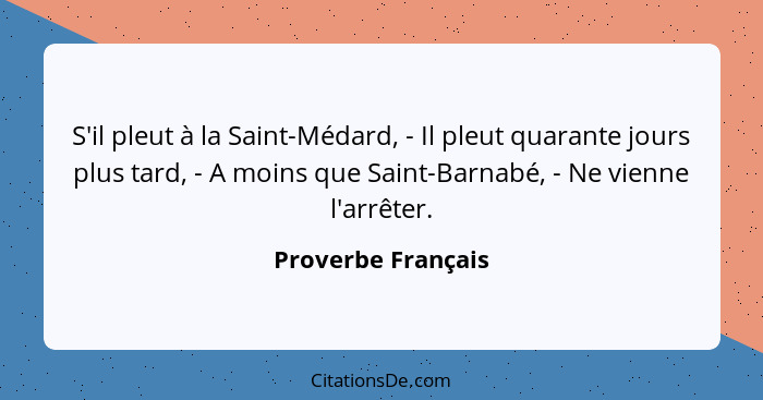 S'il pleut à la Saint-Médard, - Il pleut quarante jours plus tard, - A moins que Saint-Barnabé, - Ne vienne l'arrêter.... - Proverbe Français
