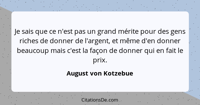 Je sais que ce n'est pas un grand mérite pour des gens riches de donner de l'argent, et même d'en donner beaucoup mais c'est la... - August von Kotzebue