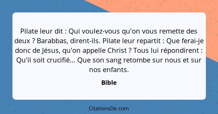 Pilate leur dit : Qui voulez-vous qu'on vous remette des deux ? Barabbas, dirent-ils. Pilate leur repartit : Que ferai-je donc... - Bible