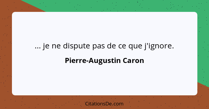 ... je ne dispute pas de ce que j'ignore.... - Pierre-Augustin Caron