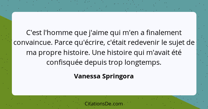 C'est l'homme que j'aime qui m'en a finalement convaincue. Parce qu'écrire, c'était redevenir le sujet de ma propre histoire. Une... - Vanessa Springora