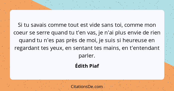 Si tu savais comme tout est vide sans toi, comme mon coeur se serre quand tu t'en vas, je n'ai plus envie de rien quand tu n'es pas près... - Édith Piaf