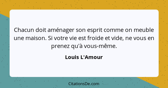 Chacun doit aménager son esprit comme on meuble une maison. Si votre vie est froide et vide, ne vous en prenez qu'à vous-même.... - Louis L'Amour