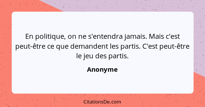 En politique, on ne s'entendra jamais. Mais c'est peut-être ce que demandent les partis. C'est peut-être le jeu des partis.... - Anonyme