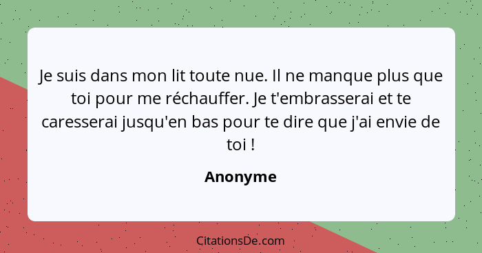 Je suis dans mon lit toute nue. Il ne manque plus que toi pour me réchauffer. Je t'embrasserai et te caresserai jusqu'en bas pour te dire qu... - Anonyme