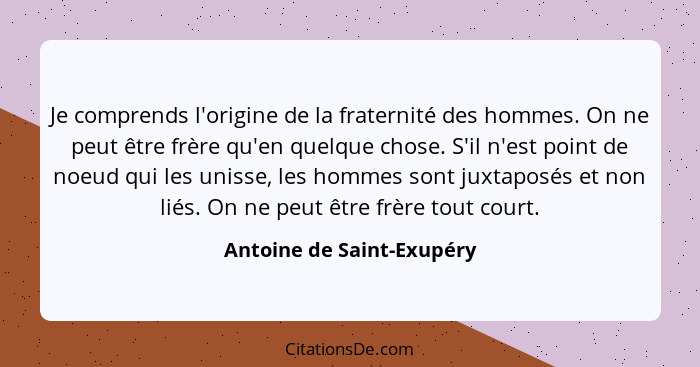 Je comprends l'origine de la fraternité des hommes. On ne peut être frère qu'en quelque chose. S'il n'est point de noeud qu... - Antoine de Saint-Exupéry