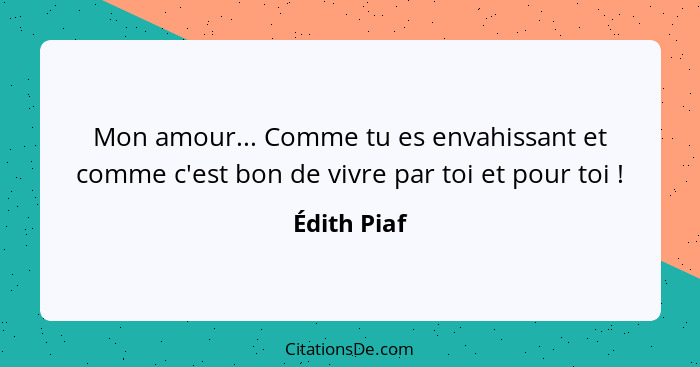 Mon amour... Comme tu es envahissant et comme c'est bon de vivre par toi et pour toi !... - Édith Piaf