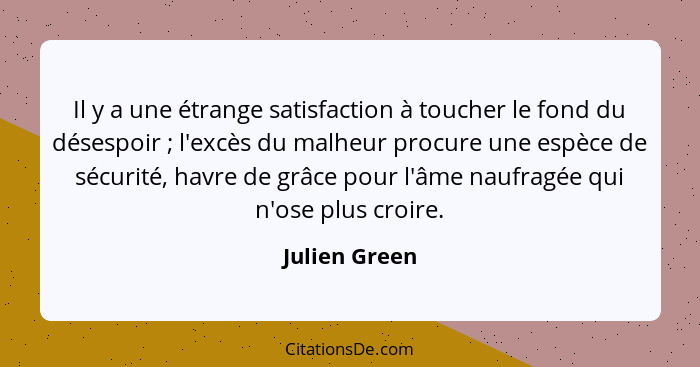 Il y a une étrange satisfaction à toucher le fond du désespoir ; l'excès du malheur procure une espèce de sécurité, havre de grâce... - Julien Green