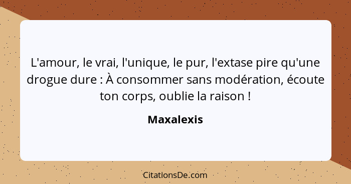 L'amour, le vrai, l'unique, le pur, l'extase pire qu'une drogue dure : À consommer sans modération, écoute ton corps, oublie la raiso... - Maxalexis