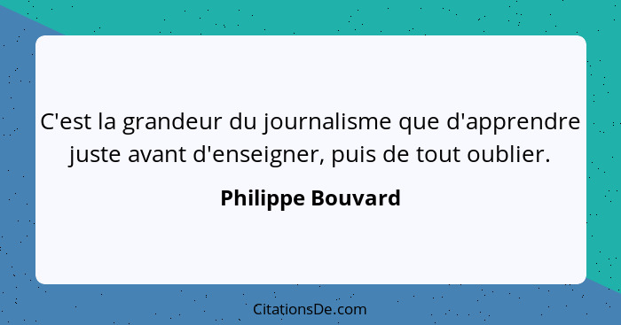C'est la grandeur du journalisme que d'apprendre juste avant d'enseigner, puis de tout oublier.... - Philippe Bouvard