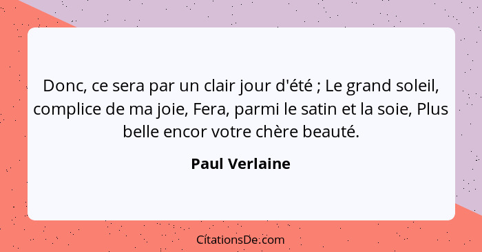 Donc, ce sera par un clair jour d'été ; Le grand soleil, complice de ma joie, Fera, parmi le satin et la soie, Plus belle encor v... - Paul Verlaine