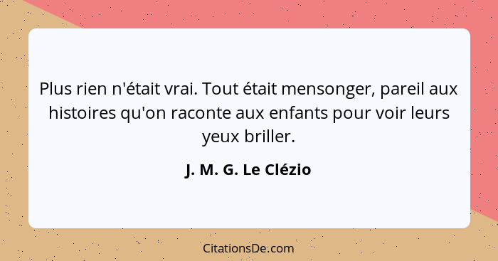 Plus rien n'était vrai. Tout était mensonger, pareil aux histoires qu'on raconte aux enfants pour voir leurs yeux briller.... - J. M. G. Le Clézio