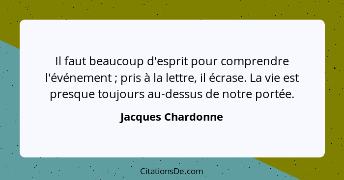 Il faut beaucoup d'esprit pour comprendre l'événement ; pris à la lettre, il écrase. La vie est presque toujours au-dessus de... - Jacques Chardonne