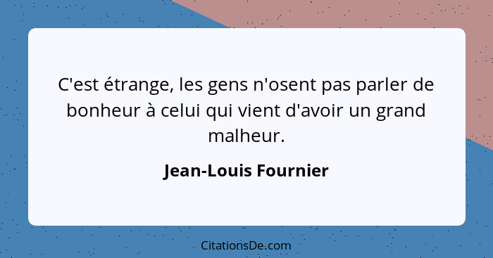 C'est étrange, les gens n'osent pas parler de bonheur à celui qui vient d'avoir un grand malheur.... - Jean-Louis Fournier