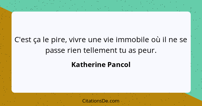 C'est ça le pire, vivre une vie immobile où il ne se passe rien tellement tu as peur.... - Katherine Pancol