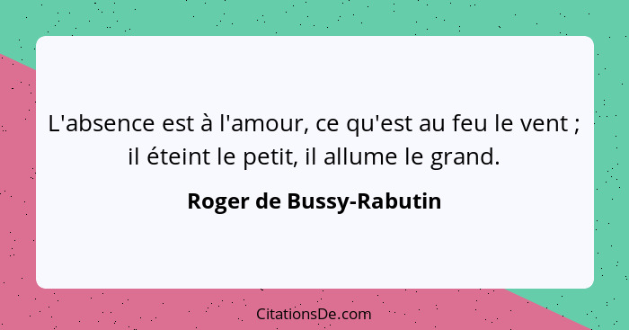 L'absence est à l'amour, ce qu'est au feu le vent ; il éteint le petit, il allume le grand.... - Roger de Bussy-Rabutin