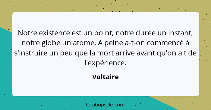 Notre existence est un point, notre durée un instant, notre globe un atome. A peine a-t-on commencé à s'instruire un peu que la mort arrive... - Voltaire