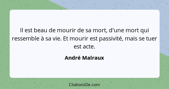 Il est beau de mourir de sa mort, d'une mort qui ressemble à sa vie. Et mourir est passivité, mais se tuer est acte.... - André Malraux