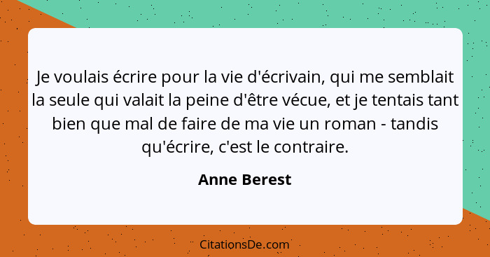 Je voulais écrire pour la vie d'écrivain, qui me semblait la seule qui valait la peine d'être vécue, et je tentais tant bien que mal de... - Anne Berest