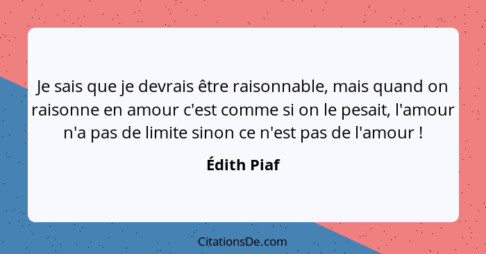 Je sais que je devrais être raisonnable, mais quand on raisonne en amour c'est comme si on le pesait, l'amour n'a pas de limite sinon ce... - Édith Piaf