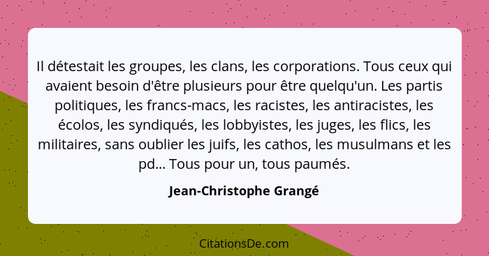 Il détestait les groupes, les clans, les corporations. Tous ceux qui avaient besoin d'être plusieurs pour être quelqu'un. Les... - Jean-Christophe Grangé