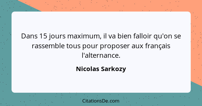 Dans 15 jours maximum, il va bien falloir qu'on se rassemble tous pour proposer aux français l'alternance.... - Nicolas Sarkozy