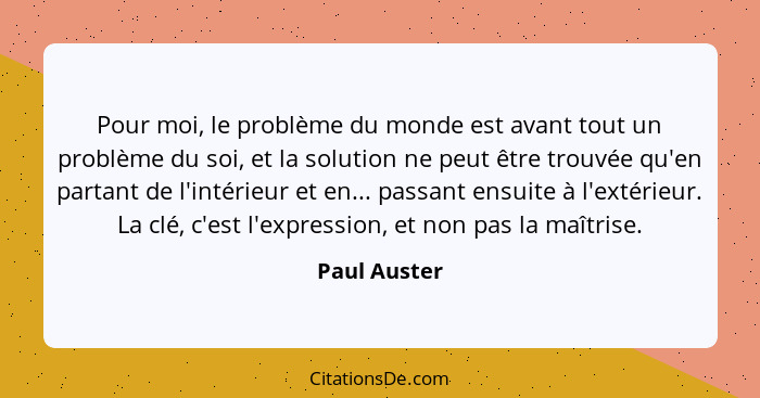 Pour moi, le problème du monde est avant tout un problème du soi, et la solution ne peut être trouvée qu'en partant de l'intérieur et en... - Paul Auster
