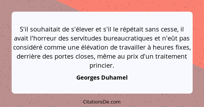 S'il souhaitait de s'élever et s'il le répétait sans cesse, il avait l'horreur des servitudes bureaucratiques et n'eût pas considéré... - Georges Duhamel
