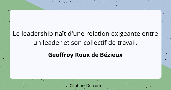 Le leadership naît d'une relation exigeante entre un leader et son collectif de travail.... - Geoffroy Roux de Bézieux