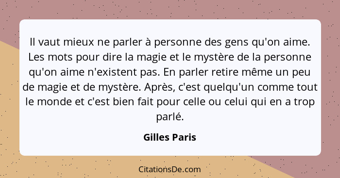 Il vaut mieux ne parler à personne des gens qu'on aime. Les mots pour dire la magie et le mystère de la personne qu'on aime n'existent... - Gilles Paris