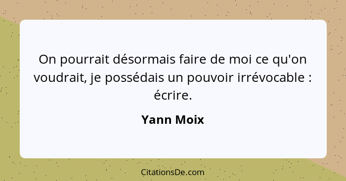 On pourrait désormais faire de moi ce qu'on voudrait, je possédais un pouvoir irrévocable : écrire.... - Yann Moix