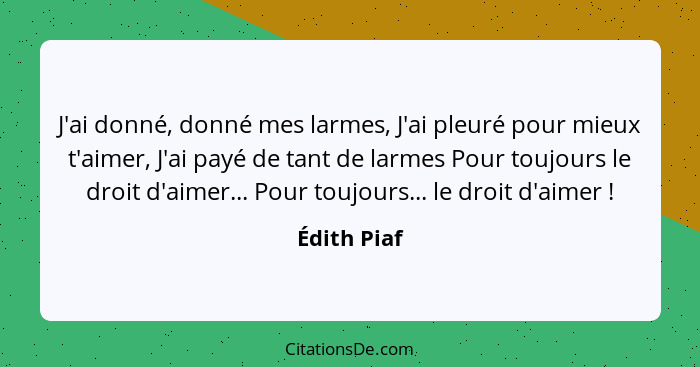 J'ai donné, donné mes larmes, J'ai pleuré pour mieux t'aimer, J'ai payé de tant de larmes Pour toujours le droit d'aimer... Pour toujours... - Édith Piaf