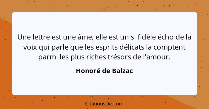 Une lettre est une âme, elle est un si fidèle écho de la voix qui parle que les esprits délicats la comptent parmi les plus riches... - Honoré de Balzac