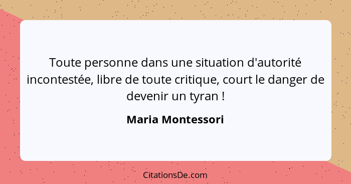 Toute personne dans une situation d'autorité incontestée, libre de toute critique, court le danger de devenir un tyran !... - Maria Montessori