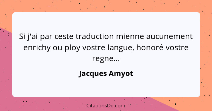 Si j'ai par ceste traduction mienne aucunement enrichy ou ploy vostre langue, honoré vostre regne...... - Jacques Amyot
