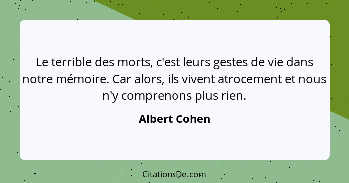 Le terrible des morts, c'est leurs gestes de vie dans notre mémoire. Car alors, ils vivent atrocement et nous n'y comprenons plus rien.... - Albert Cohen