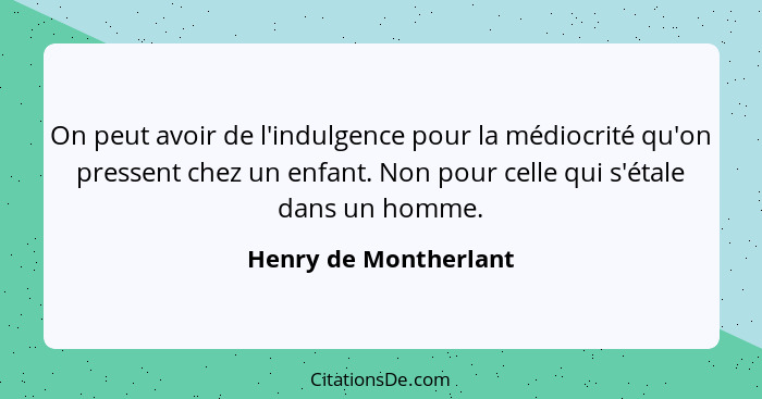On peut avoir de l'indulgence pour la médiocrité qu'on pressent chez un enfant. Non pour celle qui s'étale dans un homme.... - Henry de Montherlant