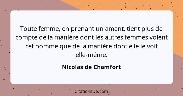 Toute femme, en prenant un amant, tient plus de compte de la manière dont les autres femmes voient cet homme que de la manière d... - Nicolas de Chamfort