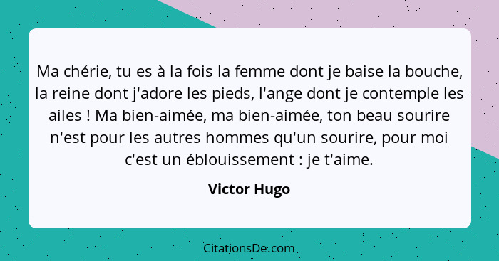 Ma chérie, tu es à la fois la femme dont je baise la bouche, la reine dont j'adore les pieds, l'ange dont je contemple les ailes !... - Victor Hugo