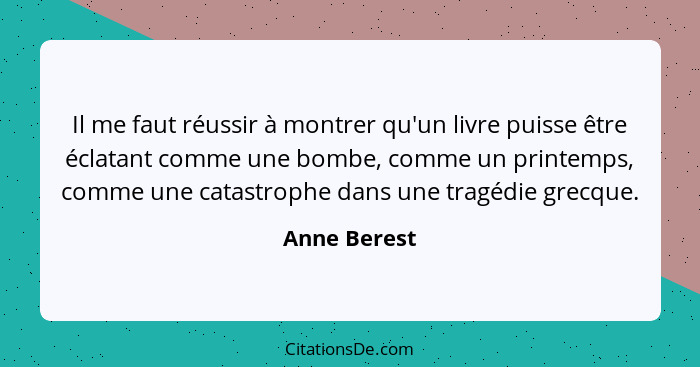 Il me faut réussir à montrer qu'un livre puisse être éclatant comme une bombe, comme un printemps, comme une catastrophe dans une tragéd... - Anne Berest