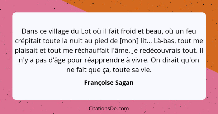 Dans ce village du Lot où il fait froid et beau, où un feu crépitait toute la nuit au pied de [mon] lit… Là-bas, tout me plaisait et... - Françoise Sagan