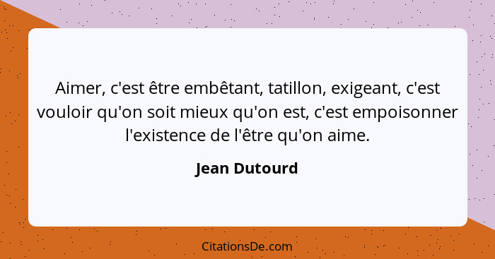 Aimer, c'est être embêtant, tatillon, exigeant, c'est vouloir qu'on soit mieux qu'on est, c'est empoisonner l'existence de l'être qu'on... - Jean Dutourd