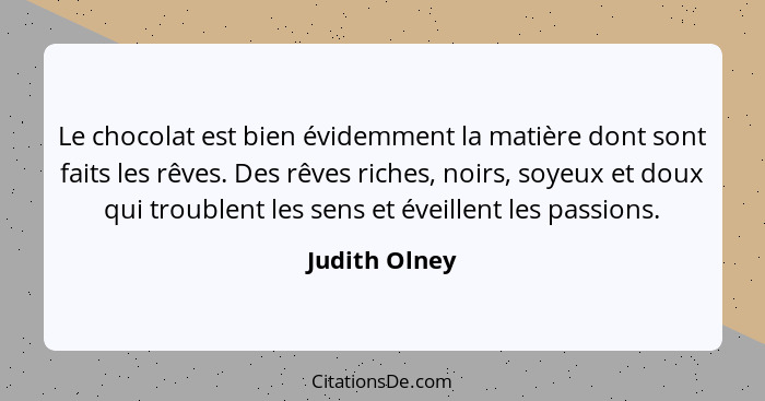 Le chocolat est bien évidemment la matière dont sont faits les rêves. Des rêves riches, noirs, soyeux et doux qui troublent les sens et... - Judith Olney