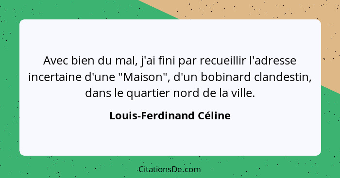 Avec bien du mal, j'ai fini par recueillir l'adresse incertaine d'une "Maison", d'un bobinard clandestin, dans le quartier no... - Louis-Ferdinand Céline