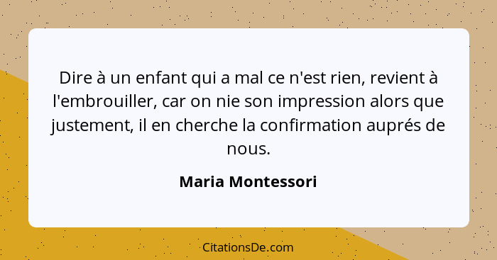 Dire à un enfant qui a mal ce n'est rien, revient à l'embrouiller, car on nie son impression alors que justement, il en cherche la... - Maria Montessori